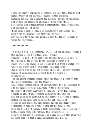 chemical sprays applied to croplands and gar dens, forests and
fields. Many of the chemical agents in this alarming
melange imitate and augment the harmful effects of radiation,
and within the groups of chemicals themselves there
are sinister and littleunderstood interactions, transformations,
and summations of effect.
Ever since chemists began to manufacture substances that
nature never invented, the problems of water
purification have become complex and the danger to users of
water has increased..
************
Yet these fish, too, contained DDT. Had the chemical reached
this remote creek by hidden under ground
streams? Or had it been airborne, drifting down as fallout oii
the surface of the creek? In still another compar tive
study, DDT was found in the tissues of fish from a @atch cry
where the water supply originated in a deep 'well.
Again there was no record of local spraying. The only possible
means of contamination seemed to be by means of
groundwater.
In the entire waterpollution problem, there is probably noth
ing more disturbing than the threat of
widespread contamination of groundwater. It is not possible to
add pesticides to water anywhere without threatening
the purity of water everywhere. Seldom if ever does Nature
operate in closed and separate compartments, and she
has not done so in distributing the earth's water supply. Rain,
falling on the land, settles down through pores and
cracks in soil and rock, penetrating deeper and deeper until
eventually it reaches a zone where all the pores of the
rock are filled with water, a dark, subsurface sea, ri sing under
hills, sinking bene ath valleys. This groundwater is
always on the move, sometimes at a pace so slow that it travels
no more than 5o feet a year, sometimes rapidly, by
 