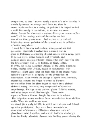 comparison, so that it moves nearly a tenth of a mile in a day. It
travels by unseen waterways until here and there it
comes to the surface as a spring, or perhaps it is tapped to feed
a well. But mostly it con tribute, to streams and so to
rivers. Except for what enters streams directly as rain or surface
runoff, all the running water of the earth's surface
was at one time groundwater. And so, in a very real and
frightening sense, pollution of the ground water is pollution
of water everywhere.
It must have been by such a dark, underground sea that
poisonous chemicals traveled from a manufacturing
plant in Colorado to a farming district several miles away, there
to poison wells, sicken humans and livestock, and
damage crops an extraordinary episode that may easily be only
the first of many like it. Its history, in brief, is this.
In 1943, the Rocky Mountain Arsenal of the Army Chemical
Corps, located near Denver, began to manufacture war
materials. Eight years later the facili ties of the arsenal were
leased to a private oil company for the production of
insecticides. Even before the change of opera tions, however,
mysterious reports had begun to come in. Farmers
several miles from the plant began to report unex plained
sickness among livestock; they complained of extensive
crop damage. Foliage turned yellow, plants failed to mature,
and many crops were killed outright, There were
reports of human illness, thought by some to be related.
The irrigation waters on these farms were derived from shallow
wells. When the well waters were
examined (in a study in1958, in which several state and federal
agencies participated) they were found to contain an
assortment of chemicals. Chlorides, chlorates, salts of
phosphonic acid, fluorides, and arsenic had been discharged
from the Rocky Mountain Arsenal into holding ponds during the
 