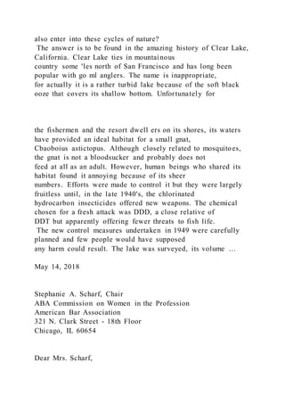 also enter into these cycles of nature?
The answer is to be found in the amazing history of Clear Lake,
California. Clear Lake ties in mountainous
country some 'les north of San Francisco and has long been
popular with go ml anglers. The name is inappropriate,
for actually it is a rather turbid lake because of the soft black
ooze that covers its shallow bottom. Unfortunately for
the fishermen and the resort dwell ers on its shores, its waters
have provided an ideal habitat for a small gnat,
Cbaoboius astictopus. Although closely related to mosquitoes,
the gnat is not a bloodsucker and probably does not
feed at all as an adult. However, human beings who shared its
habitat found it annoying because of its sheer
numbers. Efforts were made to control it but they were largely
fruitless until, in the late 1940's, the chlorinated
hydrocarbon insecticides offered new weapons. The chemical
chosen for a fresh attack was DDD, a close relative of
DDT but apparently offering fewer threats to fish life.
The new control measures undertaken in 1949 were carefully
planned and few people would have supposed
any harm could result. The lake was surveyed, its volume …
May 14, 2018
Stephanie A. Scharf, Chair
ABA Commission on Women in the Profession
American Bar Association
321 N. Clark Street - 18th Floor
Chicago, IL 60654
Dear Mrs. Scharf,
 