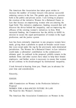 The American Bar Association has taken great strides to
increase the number of women lawyers who pursue successful
enduring careers in the law. The gender gap, however, persists
both in the public and private sector. I am writing to propose
the creation of the initiative Women for a Balanced Future in
Law that focuses on empowering women who are entering the
legal field. This initiative emphasizes funding research that will
discover the driver behind the inequality, and on improving the
efficacy of the existing women’s initiatives in firm. With
increased funding, the Commission has the ability to fulfill its
mission to secure the equal participation of women in the legal
profession, and the justice system.
Law has been extremely important to any progress women have
made, giving them a platform to speak on broader social issues
that were swept under the rug by the previously male-dominated
jurisdiction. The Women for a Balanced Future in Law initiative
could make a substantial contribution to the commission’s
ultimate goal. As outlined in the proposal, pitfalls remain in the
methods firms and other sectors have taken to help their female
employers, and further action is necessary to ensure that women
do not continue to be disadvantaged by institutional inequality.
I look forward to hearing from you. Thank you in advance for
your time and consideration.
Sincerely,
XXXXX
ABA Commission on Women in the Profession Initiative
Proposal
WOMEN FOR A BALANCED FUTURE IN LAW
The Need for this Women’s Initiative
The American Bar Association Commission on Women in the
 
