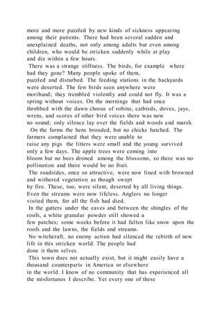more and more puzzled by new kinds of sickness appearing
among their patients. There had been several sudden and
unexplained deaths, not only among adults but even among
children, who would be stricken suddenly while at play
and die within a few hours.
There was a strange stillness. The birds, for example where
had they gone? Many people spoke of them,
puzzled and disturbed. The feeding stations in the backyards
were deserted. The few birds seen anywhere were
moribund; they trembled violently and could not fly. It was a
spring without voices. On the mornings that had once
throbbed with the dawn chorus of robins, catbirds, doves, jays,
wrens, and scores of other bird voices there was now
no sound; only silence lay over the fields and woods and marsh.
On the farms the hens brooded, but no chicks hatched. The
farmers complained that they were unable to
raise any pigs the litters were small and the young survived
only a few days. The apple trees were coming into
bloom but no bees droned among the blossoms, so there was no
pollination and there would be no fruit.
The roadsides, once so attractive, were now lined with browned
and withered vegetation as though swept
by fire. These, too, were silent, deserted by all living things.
Even the streams were now lifeless. Anglers no longer
visited them, for all the fish had died.
In the gutters under the eaves and between the shingles of the
roofs, a white granular powder still showed a
few patches; some weeks before it had fallen like snow upon the
roofs and the lawns, the fields and streams.
No witchcraft, no enemy action had silenced the rebirth of new
life in this stricken world. The people had
done it them selves.
This town does not actually exist, but it might easily have a
thousand counterparts in America or elsewhere
in the world. I know of no community that has experienced all
the misfortunes I describe. Yet every one of these
 