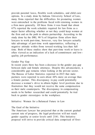 provide parental leave, flexible work schedules, and child care
options. In a study done by Indiana University School of Law,
many firms reported that the difficulties for promoting women
were entrenched in the problems faced with retaining women in
a firm more generally. Of these firms it was found that about
67% reported the work schedule required for law firms as a
major factor affecting whether or not they could keep women at
the firm and on the path to obtain partnership. According to the
study done by the DRI, 90 % of litigation firms allow their
lawyers to work part-time, however, very few lawyers actually
take advantage of part-time work opportunities, reflecting a
negative attitude within firms toward working less than full
time. Both of these studies show that part-time work or leave is
often viewed as an indication of a lack of commitment and low -
quality job performance.
Gender Pay Gap
In recent years there has been a decrease in the gender pay gap
between male and female attorneys. Despite this advancement, a
considerable gap remains when looking at the private sector.
The Bureau of Labor Statistics reported in 2015 that male
partners were reported to earn about 44% more on average than
a female partner. This discrepancy in pay could potentially
decrease a woman’s drive to obtain higher level positions due to
frustration that they would not receive the same compensation
as their male counterparts. The discrepancy in compensating
needs to be further researched and could potentially be tied
back to gender stereotypes in the workplace.
Initiative: Women for a Balanced Future in Law
The Goal of the Initiative
The American Lawyer has projected that at the current gradual
current rate of progress, the legal profession will not reach
gender equality at senior levels until 2181. This Initiative
proposal will strive to provide critical data comprised of first-
 