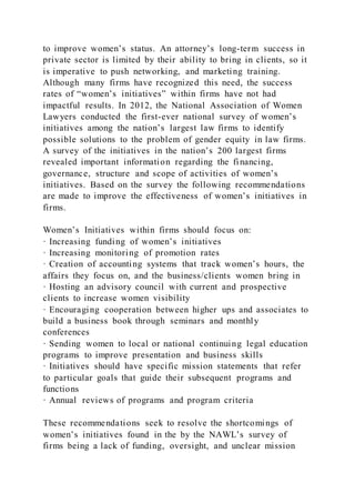 to improve women’s status. An attorney’s long-term success in
private sector is limited by their ability to bring in clients, so it
is imperative to push networking, and marketing training.
Although many firms have recognized this need, the success
rates of “women’s initiatives” within firms have not had
impactful results. In 2012, the National Association of Women
Lawyers conducted the first-ever national survey of women’s
initiatives among the nation’s largest law firms to identify
possible solutions to the problem of gender equity in law firms.
A survey of the initiatives in the nation’s 200 largest firms
revealed important information regarding the financing,
governance, structure and scope of activities of women’s
initiatives. Based on the survey the following recommendations
are made to improve the effectiveness of women’s initiatives in
firms.
Women’s Initiatives within firms should focus on:
· Increasing funding of women’s initiatives
· Increasing monitoring of promotion rates
· Creation of accounting systems that track women’s hours, the
affairs they focus on, and the business/clients women bring in
· Hosting an advisory council with current and prospective
clients to increase women visibility
· Encouraging cooperation between higher ups and associates to
build a business book through seminars and monthly
conferences
· Sending women to local or national continuing legal education
programs to improve presentation and business skills
· Initiatives should have specific mission statements that refer
to particular goals that guide their subsequent programs and
functions
· Annual reviews of programs and program criteria
These recommendations seek to resolve the shortcomings of
women’s initiatives found in the by the NAWL’s survey of
firms being a lack of funding, oversight, and unclear mission
 