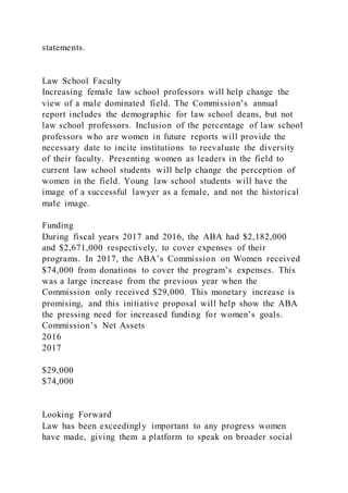 statements.
Law School Faculty
Increasing female law school professors will help change the
view of a male dominated field. The Commission’s annual
report includes the demographic for law school deans, but not
law school professors. Inclusion of the percentage of law school
professors who are women in future reports will provide the
necessary date to incite institutions to reevaluate the diversity
of their faculty. Presenting women as leaders in the field to
current law school students will help change the perception of
women in the field. Young law school students will have the
image of a successful lawyer as a female, and not the historical
male image.
Funding
During fiscal years 2017 and 2016, the ABA had $2,182,000
and $2,671,000 respectively, to cover expenses of their
programs. In 2017, the ABA’s Commission on Women received
$74,000 from donations to cover the program’s expenses. This
was a large increase from the previous year when the
Commission only received $29,000. This monetary increase is
promising, and this initiative proposal will help show the ABA
the pressing need for increased funding for women’s goals.
Commission’s Net Assets
2016
2017
$29,000
$74,000
Looking Forward
Law has been exceedingly important to any progress women
have made, giving them a platform to speak on broader social
 