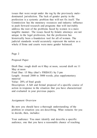 issues that were swept under the rug by the previously male-
dominated jurisdiction. The lack of gender parity in the
profession is a systemic problem that will not fix itself. The
Commission has the monetary resources and industry influence
to push forward research and programs that will inevitably
address the root of the problems faced by women in a more
tangible manner. The issues faced by female attorneys are not
unique to the legal profession, but the profession has
historically been a foundation tool for all of women. The
judicial standards would accurately represent the nation as a
whole if firms and courts were more gender balanced.
Page 2
Proposal Paper
Draft Due: rough draft on 6 May at noon, second draft on 11
May at noon
Final Due: 15 May (that’s FRIDAY) by 5 pm
Length: Around 2000 to 3000 words, plus supplementary
material
Value: 20% of final grade
Description: A full and formal proposal of a specific course of
action in response to the situation that you have characterized
and evaluated in your previous papers.
Assignment Overview
By now you should have a thorough understanding of the
problem or situation you are describing. What remains for you
to decide, then, includes:
Your audience: You must identify and describe a specific
audience, one that you have a reasonable chance of reaching
 