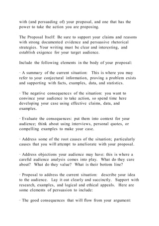 with (and persuading of) your proposal, and one that has the
power to take the action you are proposing.
The Proposal Itself: Be sure to support your claims and reasons
with strong documented evidence and persuasive rhetorical
strategies. Your writing must be clear and interesting, and
establish exigence for your target audience.
Include the following elements in the body of your proposal:
· A summary of the current situation: This is where you may
refer to your conjectural information, proving a problem exists
and supporting with facts, examples, data, and statistics.
· The negative consequences of the situation: you want to
convince your audience to take action, so spend time here
developing your case using effective claims, data, and
examples.
· Evaluate the consequences: put them into context for your
audience; think about using interviews, personal quotes, or
compelling examples to make your case.
· Address some of the root causes of the situation; particularly
causes that you will attempt to ameliorate with your proposal.
· Address objections your audience may have: this is where a
careful audience analysis comes into play. What do they care
about? What do they value? What is their bottom line?
· Proposal to address the current situation: describe your idea
to the audience. Lay it out clearly and succinctly. Support with
research, examples, and logical and ethical appeals. Here are
some elements of persuasion to include:
· The good consequences that will flow from your argument:
 