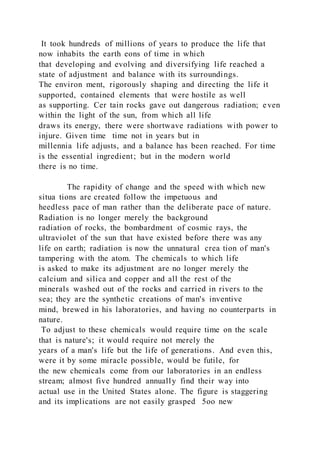 It took hundreds of millions of years to produce the life that
now inhabits the earth eons of time in which
that developing and evolving and diversifying life reached a
state of adjustment and balance with its surroundings.
The environ ment, rigorously shaping and directing the life it
supported, contained elements that were hostile as well
as supporting. Cer tain rocks gave out dangerous radiation; even
within the light of the sun, from which all life
draws its energy, there were shortwave radiations with power to
injure. Given time time not in years but in
millennia life adjusts, and a balance has been reached. For time
is the essential ingredient; but in the modern world
there is no time.
The rapidity of change and the speed with which new
situa tions are created follow the impetuous and
heedless pace of man rather than the deliberate pace of nature.
Radiation is no longer merely the background
radiation of rocks, the bombardment of cosmic rays, the
ultraviolet of the sun that have existed before there was any
life on earth; radiation is now the unnatural crea tion of man's
tampering with the atom. The chemicals to which life
is asked to make its adjustment are no longer merely the
calcium and silica and copper and all the rest of the
minerals washed out of the rocks and carried in rivers to the
sea; they are the synthetic creations of man's inventive
mind, brewed in his laboratories, and having no counterparts in
nature.
To adjust to these chemicals would require time on the scale
that is nature's; it would require not merely the
years of a man's life but the life of generations. And even this,
were it by some miracle possible, would be futile, for
the new chemicals come from our laboratories in an endless
stream; almost five hundred annually find their way into
actual use in the United States alone. The figure is staggering
and its implications are not easily grasped 5oo new
 