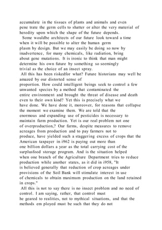 accumulate in the tissues of plants and animals and even
pene trate the germ cells to shatter or alter the very material of
heredity upon which the shape of the future depends.
Some wouldbe architects of our future look toward a time
when it will be possible to alter the human germ
plasm by design. But we may easily be doing so now by
inadvertence, for many chemicals, like radiation, bring
about gene mutations. It is ironic to think that man might
determine his own future by something so seemingly
trivial as the choice of an insect spray.
All this has been riskedfor what? Future historians may well be
amazed by our distorted sense of
proportion. How could intelligent beings seek to control a few
unwanted species by a method that contaminated the
entire environment and brought the threat of disease and death
even to their own kind? Yet this is precisely what we
have done. We have done it, moreover, for reasons that collapse
the moment we examine them. We are told that the
enormous and expanding use of pesticides is necessary to
maintain farm production. Yet is our real problem not one
of overproduction,? Our farms, despite measures to remove
acreages from production and to pay farmers not to
produce, have yielded such a staggering excess of crops that the
American taxpayer in i962 is paying out more than
one billion dollars a year as the total carrying cost of the
surplusfood storage program. And is the situation helped
when one branch of the Agriculture Department tries to reduce
production while another states, as it did in i958, "It
is believed generally that reduction of crop acreages under
provisions of the Soil Bank will stimulate interest in use
of chemicals to obtain maximum production on the land retained
in crops."
All this is not to say there is no insect problem and no need of
control. I am saying, rather, that control must
he geared to realities, not to mythical situations, and that the
methods em ployed must be such that they do not
 