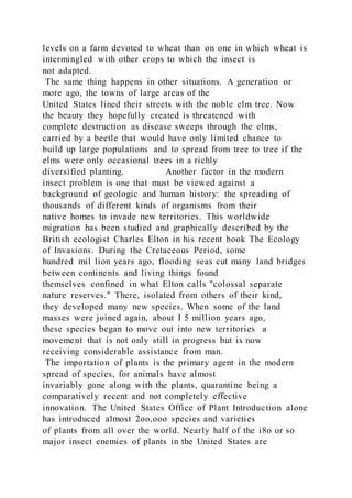 levels on a farm devoted to wheat than on one in which wheat is
intermingled with other crops to which the insect is
not adapted.
The same thing happens in other situations. A generation or
more ago, the towns of large areas of the
United States lined their streets with the noble elm tree. Now
the beauty they hopefully created is threatened with
complete destruction as disease sweeps through the elms,
carried by a beetle that would have only limited chance to
build up large populations and to spread from tree to tree if the
elms were only occasional trees in a richly
diversified planting. Another factor in the modern
insect problem is one that must be viewed against a
background of geologic and human history: the spreading of
thousands of different kinds of organisms from their
native homes to invade new territories. This worldwide
migration has been studied and graphically described by the
British ecologist Charles Elton in his recent book The Ecology
of Invasions. During the Cretaceous Period, some
hundred mil lion years ago, flooding seas cut many land bridges
between continents and living things found
themselves confined in what Elton calls "colossal separate
nature reserves." There, isolated from others of their kind,
they developed many new species. When some of the land
masses were joined again, about I 5 million years ago,
these species began to move out into new territories a
movement that is not only still in progress but is now
receiving considerable assistance from man.
The importation of plants is the primary agent in the modern
spread of species, for animals have almost
invariably gone along with the plants, quarantine being a
comparatively recent and not completely effective
innovation. The United States Office of Plant Introduction alone
has introduced almost 2oo,ooo species and varieties
of plants from all over the world. Nearly half of the i8o or so
major insect enemies of plants in the United States are
 