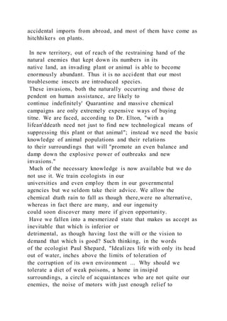 accidental imports from abroad, and most of them have come as
hitchhikers on plants.
In new territory, out of reach of the restraining hand of the
natural enemies that kept down its numbers in its
native land, an invading plant or animal is able to become
enormously abundant. Thus it is no accident that our most
troublesome insects are introduced species.
These invasions, both the naturally occurring and those de
pendent on human assistance, are likely to
continue indefinitely' Quarantine and massive chemical
campaigns are only extremely expensive ways of buying
titne. We are faced, according to Dr. Elton, "with a
lifean'ddeath need not just to find new technological means of
suppressing this plant or that animal"; instead we need the basic
knowledge of animal populations and their relations
to their surroundings that will "promote an even balance and
damp down the explosive power of outbreaks and new
invasions."
Much of the necessary knowledge is now available but we do
not use it. We train ecologists in our
universities and even employ them in our governmental
agencies but we seldom take their advice. We allow the
chemical dtath rain to fall as though there,were no alternative,
whereas in fact there are many, and our ingenuity
could soon discover many more if given opportunity.
Have we fallen into a mesmerized state that makes us accept as
inevitable that which is inferior or
detrimental, as though having lost the will or the vision to
demand that which is good? Such thinking, in the words
of the ecologist Paul Shepard, "Idealizes life with only its head
out of water, inches above the limits of toleration of
the corruption of its own environment ... Why should we
tolerate a diet of weak poisons, a home in insipid
surroundings, a circle of acquaintances who are not quite our
enemies, the noise of motors with just enough relief to
 