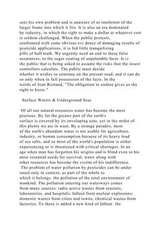 sees his own problem and is unaware of or intolerant of the
larger frame into which it fits. It is also an era dominated
by industry, in which the right to make a dollar at whatever cost
is seldom challenged. When the public protests,
confronted with some obvious evi dence of damaging results of
pesticide applications, it is fed little tranquilizing
pills of half truth. We urgently need an end to these false
assurances, to the sugar coating of unpalatable facts. It is
the public that is being asked to assume the risks that the insect
controllers calculate. The public must decide
whether it wishes to continue on the present road, and it can do
so only when in full possession of the facts. In the
words of Jean Rostand, "The obligation to endure gives us the
right to know."
Surface Waters & Underground Seas
Of all our natural resources water has become the most
precious. By far the greater part of the earth's
surface is covered by its enveloping seas, yet in the midst of
this plenty we are in want. By a strange paradox, most
of the earth's abundant water is not usable for agriculture,
industry, or human consumption because of its heavy load
of sea salts, and so most of the world's population is either
experiencing or is threatened with critical shortages. In an
age when man has forgotten his origins and is blind even to his
most essential needs for survival, water along with
other resources has become the victim of his indifference.
The problem of water pollution by pesticides can be under
stood only in context, as part of the whole to
which it belongs the pollution of the total environment of
mankind. The pollution entering our waterways comes
from many sources: radio active wastes from reactors,
laboratories, and hospitals; fallout from nuclear explosions;
domestic wastes from cities and towns; chemical wastes from
factories. To these is added a new kind of fallout the
 
