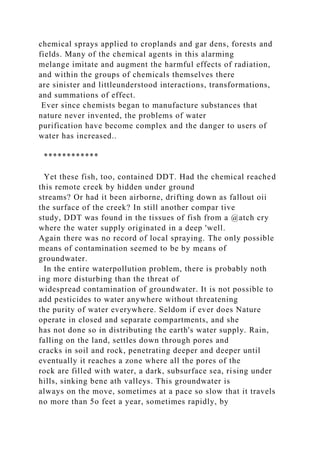 chemical sprays applied to croplands and gar dens, forests and
fields. Many of the chemical agents in this alarming
melange imitate and augment the harmful effects of radiation,
and within the groups of chemicals themselves there
are sinister and littleunderstood interactions, transformations,
and summations of effect.
Ever since chemists began to manufacture substances that
nature never invented, the problems of water
purification have become complex and the danger to users of
water has increased..
************
Yet these fish, too, contained DDT. Had the chemical reached
this remote creek by hidden under ground
streams? Or had it been airborne, drifting down as fallout oii
the surface of the creek? In still another compar tive
study, DDT was found in the tissues of fish from a @atch cry
where the water supply originated in a deep 'well.
Again there was no record of local spraying. The only possible
means of contamination seemed to be by means of
groundwater.
In the entire waterpollution problem, there is probably noth
ing more disturbing than the threat of
widespread contamination of groundwater. It is not possible to
add pesticides to water anywhere without threatening
the purity of water everywhere. Seldom if ever does Nature
operate in closed and separate compartments, and she
has not done so in distributing the earth's water supply. Rain,
falling on the land, settles down through pores and
cracks in soil and rock, penetrating deeper and deeper until
eventually it reaches a zone where all the pores of the
rock are filled with water, a dark, subsurface sea, rising under
hills, sinking bene ath valleys. This groundwater is
always on the move, sometimes at a pace so slow that it travels
no more than 5o feet a year, sometimes rapidly, by
 