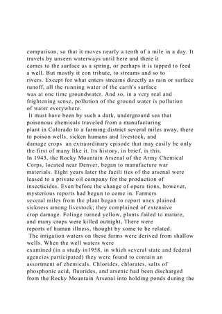 comparison, so that it moves nearly a tenth of a mile in a day. It
travels by unseen waterways until here and there it
comes to the surface as a spring, or perhaps it is tapped to feed
a well. But mostly it con tribute, to streams and so to
rivers. Except for what enters streams directly as rain or surface
runoff, all the running water of the earth's surface
was at one time groundwater. And so, in a very real and
frightening sense, pollution of the ground water is pollution
of water everywhere.
It must have been by such a dark, underground sea that
poisonous chemicals traveled from a manufacturing
plant in Colorado to a farming district several miles away, there
to poison wells, sicken humans and livestock, and
damage crops an extraordinary episode that may easily be only
the first of many like it. Its history, in brief, is this.
In 1943, the Rocky Mountain Arsenal of the Army Chemical
Corps, located near Denver, began to manufacture war
materials. Eight years later the facili ties of the arsenal were
leased to a private oil company for the production of
insecticides. Even before the change of opera tions, however,
mysterious reports had begun to come in. Farmers
several miles from the plant began to report unex plained
sickness among livestock; they complained of extensive
crop damage. Foliage turned yellow, plants failed to mature,
and many crops were killed outright, There were
reports of human illness, thought by some to be related.
The irrigation waters on these farms were derived from shallow
wells. When the well waters were
examined (in a study in1958, in which several state and federal
agencies participated) they were found to contain an
assortment of chemicals. Chlorides, chlorates, salts of
phosphonic acid, fluorides, and arsenic had been discharged
from the Rocky Mountain Arsenal into holding ponds during the
 