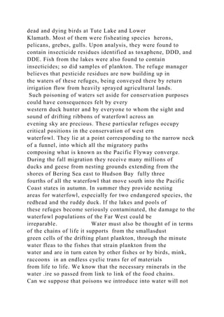 dead and dying birds at Tute Lake and Lower
Klamath. Most of them were fisheating species herons,
pelicans, grebes, gulls. Upon analysis, they were found to
contain insecticide residues identified as toxaphene, DDD, and
DDE. Fish from the lakes were also found to contain
insecticides; so did samples of plankton. The refuge manager
believes that pesticide residues are now building up in
the waters of these refuges, being conveyed there by return
irrigation flow from heavily sprayed agricultural lands.
Such poisoning of waters set aside for conservation purposes
could have consequences felt by every
western duck hunter and by everyone to whom the sight and
sound of drifting ribbons of waterfowl across an
evening sky are precious. These particular refuges occupy
critical positions in the conservation of west ern
waterfowl. They lie at a point corresponding to the narrow neck
of a funnel, into which all the migratory paths
composing what is known as the Pacific Flyway converge.
During the fall migration they receive many millions of
ducks and geese from nesting grounds extending from the
shores of Bering Sea east to Hudson Bay fully three
fourths of all the waterfowl that move south into the Pacific
Coast states in autumn. In summer they provide nesting
areas for waterfowl, especially for two endangered species, the
redhead and the ruddy duck. If the lakes and pools of
these refuges become seriously contaminated, the damage to the
waterfowl populations of the Far West could be
irreparable. Water must also be thought of in terms
of the chains of life it supports from the smallasdust
green cells of the drifting plant plankton, through the minute
water fleas to the fishes that strain plankton from the
water and are in turn eaten by other fishes or by birds, mink,
raccoons in an endless cyclic trans fer of materials
from life to life. We know that the necessary rninerals in the
water .ire so passed from link to link of the food chains.
Can we suppose that poisons we introduce into water will not
 
