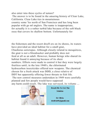 also enter into these cycles of nature?
The answer is to be found in the amazing history of Clear Lake,
California. Clear Lake ties in mountainous
country some 'les north of San Francisco and has long been
popular with go ml anglers. The name is inappropriate,
for actually it is a rather turbid lake because of the soft black
ooze that covers its shallow bottom. Unfortunately for
the fishermen and the resort dwell ers on its shores, its waters
have provided an ideal habitat for a small gnat,
Cbaoboius astictopus. Although closely related to mosquitoes,
the gnat is not a bloodsucker and probably does not
feed at all as an adult. However, human beings who shared its
habitat found it annoying because of its sheer
numbers. Efforts were made to control it but they were largely
fruitless until, in the late 1940's, the chlorinated
hydrocarbon insecticides offered new weapons. The chemical
chosen for a fresh attack was DDD, a close relative of
DDT but apparently offering fewer threats to fish life.
The new control measures undertaken in 1949 were carefully
planned and few people would have supposed
any harm could result. The lake was surveyed, its volume …
 