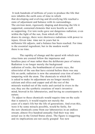 It took hundreds of millions of years to produce the life that
now inhabits the earth eons of time in which
that developing and evolving and diversifying life reached a
state of adjustment and balance with its surroundings.
The environ ment, rigorously shaping and directing the life it
supported, contained elements that were hostile as well
as supporting. Cer tain rocks gave out dangerous radiation; even
within the light of the sun, from which all life
draws its energy, there were shortwave radiations with power to
injure. Given time time not in years but in
millennia life adjusts, and a balance has been reached. For time
is the essential ingredient; but in the modern world
there is no time.
The rapidity of change and the speed with which new
situa tions are created follow the impetuous and
heedless pace of man rather than the deliberate pace of nature.
Radiation is no longer merely the background
radiation of rocks, the bombardment of cosmic rays, the
ultraviolet of the sun that have existed before there was any
life on earth; radiation is now the unnatural crea tion of man's
tampering with the atom. The chemicals to which life
is asked to make its adjustment are no longer merely the
calcium and silica and copper and all the rest of the
minerals washed out of the rocks and carried in rivers to the
sea; they are the synthetic creations of man's inventive
mind, brewed in his laboratories, and having no counterparts in
nature.
To adjust to these chemicals would require time on the scale
that is nature's; it would require not merely the
years of a man's life but the life of generations. And even this,
were it by some miracle possible, would be futile, for
the new chemicals come from our laboratories in an endless
stream; almost five hundred annually find their way into
actual use in the United States alone. The figure is staggering
and its implications are not easily grasped 5oo new
 