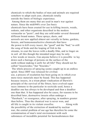 chemicals to which the bodies of men and animals are required
somehow to adapt each year, chemicals totally
outside the limits of biologic experience.
Among them are many that are used in man's war against
nature. Since the midi940's over 2oo basic
chemicals have been created for use in killing insects, weeds,
rodents, and other organisms described in the modern
vernacular as "pests"; and they are sold under several thousand
different brand names. These sprays, dusts, and
aerosols are now applied almost uni versally to farms, gardens,
forests, and homesnonselective chemicals that have
the power to kill every insect, the “good" and the "bad," to still
the song of birds and the leaping of fish in the
streams, to coat the leaves with a deadly film, and to linger on
in soil all this though the intended target may be only
a few weeds or insects. Can anyone believe it is possible to lay
down such a barrage of poisons on the surface of the
earth without making it unfit for all life? They should not be
called "insecticides," but "biocides."
The whole process of spraying seems caught up in an endless
spiral. Since DDT was released for civilian
use, a process of escalation has been going on in which ever
more toxic materials must be found. This has happened
because insects, in a trium phant vindication of Darwin's
principle of the survival of the fittest, have evolved super
races immune to the particular in secticide used, hence a
deadlier one has always to be developed and then a deadlier
one than that. It has happened also be cause, for reasons to be
described later, destructive insects often undergo a
"flareback," or resurgence, after spraying, in numbers greater
than before. Thus the chemical war is never won, and
all life is caught in its violent crossfire. Along with
the possibility of the extinction of mankind by nuclear
war, the central problem of our age has therefore be come the
contamination of man's total environment with such
substances of incredible potential for harmsubstances that
 