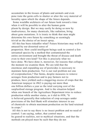 accumulate in the tissues of plants and animals and even
pene trate the germ cells to shatter or alter the very material of
heredity upon which the shape of the future depends.
Some wouldbe architects of our future look toward a time
when it will be possible to alter the human germ
plasm by design. But we may easily be doing so now by
inadvertence, for many chemicals, like radiation, bring
about gene mutations. It is ironic to think that man might
determine his own future by something so seemingly
trivial as the choice of an insect spray.
All this has been riskedfor what? Future historians may well be
amazed by our distorted sense of
proportion. How could intelligent beings seek to control a few
unwanted species by a method that contaminated the
entire environment and brought the threat of disease and death
even to their own kind? Yet this is precisely what we
have done. We have done it, moreover, for reasons that collapse
the moment we examine them. We are told that the
enormous and expanding use of pesticides is necessary to
maintain farm production. Yet is our real problem not one
of overproduction,? Our farms, despite measures to remove
acreages from production and to pay farmers not to
produce, have yielded such a staggering excess of crops that the
American taxpayer in i962 is paying out more than
one billion dollars a year as the total carrying cost of the
surplusfood storage program. And is the situation helped
when one branch of the Agriculture Department tries to reduce
production while another states, as it did in i958, "It
is believed generally that reduction of crop acreages under
provisions of the Soil Bank will stimulate interest in use
of chemicals to obtain maximum production on the land retained
in crops."
All this is not to say there is no insect problem and no need of
control. I am saying, rather, that control must
he geared to realities, not to mythical situations, and that the
methods em ployed must be such that they do not
 