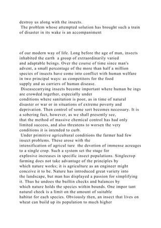 destroy us along with the insects.
The problem whose attempted solution has brought such a train
of disaster in its wake is an accompaniment
of our modern way of life. Long before the age of man, insects
inhabited the earth a group of extraordinarily varied
and adaptable beings. Over the course of time since man's
advent, a small percentage of the more than half a million
species of insects have come into conflict with human welfare
in two principal ways: as competitors for the food
supply and as carriers of human disease.
Diseasecarrying insects become important where human be ings
are crowded together, especially under
conditions where sanitation is poor, as in time of natural
disaster or war or in situations of extreme poverty and
deprivation. Then control of some sort becomes necessary. It is
a sobering fact, however, as we shall presently see,
that the method of massive chemical control has had only
limited success, and also threatens to worsen the very
conditions it is intended to curb.
Under primitive agricultural conditions the farmer had few
insect problems. These arose with the
intensification of agricul ture the devotion of immense acreages
to a single crop. Such a system set the stage for
explosive increases in specific insect populations. Singlecrop
farming does not take advantage of the principles by
which nature works; it is agriculture as an engineer might
conceive it to be. Nature has introduced great variety into
the landscape, but man has displayed a passion for simplifying
it. Thus he undoes the builtin checks and balances by
which nature holds the species within bounds. One impor tant
natural check is a limit on the amount of suitable
habitat for each species. Obviously then, an insect that lives on
wheat can build up its population to much higher
 