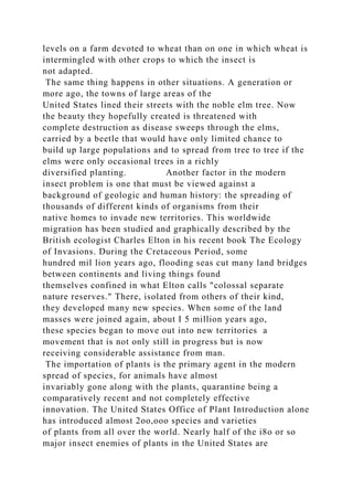 levels on a farm devoted to wheat than on one in which wheat is
intermingled with other crops to which the insect is
not adapted.
The same thing happens in other situations. A generation or
more ago, the towns of large areas of the
United States lined their streets with the noble elm tree. Now
the beauty they hopefully created is threatened with
complete destruction as disease sweeps through the elms,
carried by a beetle that would have only limited chance to
build up large populations and to spread from tree to tree if the
elms were only occasional trees in a richly
diversified planting. Another factor in the modern
insect problem is one that must be viewed against a
background of geologic and human history: the spreading of
thousands of different kinds of organisms from their
native homes to invade new territories. This worldwide
migration has been studied and graphically described by the
British ecologist Charles Elton in his recent book The Ecology
of Invasions. During the Cretaceous Period, some
hundred mil lion years ago, flooding seas cut many land bridges
between continents and living things found
themselves confined in what Elton calls "colossal separate
nature reserves." There, isolated from others of their kind,
they developed many new species. When some of the land
masses were joined again, about I 5 million years ago,
these species began to move out into new territories a
movement that is not only still in progress but is now
receiving considerable assistance from man.
The importation of plants is the primary agent in the modern
spread of species, for animals have almost
invariably gone along with the plants, quarantine being a
comparatively recent and not completely effective
innovation. The United States Office of Plant Introduction alone
has introduced almost 2oo,ooo species and varieties
of plants from all over the world. Nearly half of the i8o or so
major insect enemies of plants in the United States are
 