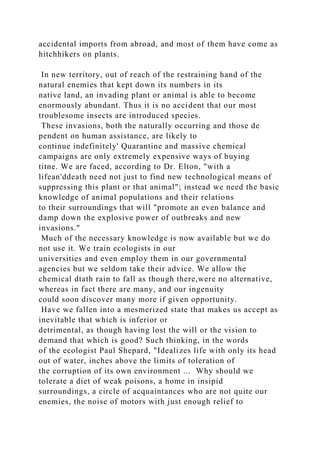 accidental imports from abroad, and most of them have come as
hitchhikers on plants.
In new territory, out of reach of the restraining hand of the
natural enemies that kept down its numbers in its
native land, an invading plant or animal is able to become
enormously abundant. Thus it is no accident that our most
troublesome insects are introduced species.
These invasions, both the naturally occurring and those de
pendent on human assistance, are likely to
continue indefinitely' Quarantine and massive chemical
campaigns are only extremely expensive ways of buying
titne. We are faced, according to Dr. Elton, "with a
lifean'ddeath need not just to find new technological means of
suppressing this plant or that animal"; instead we need the basic
knowledge of animal populations and their relations
to their surroundings that will "promote an even balance and
damp down the explosive power of outbreaks and new
invasions."
Much of the necessary knowledge is now available but we do
not use it. We train ecologists in our
universities and even employ them in our governmental
agencies but we seldom take their advice. We allow the
chemical dtath rain to fall as though there,were no alternative,
whereas in fact there are many, and our ingenuity
could soon discover many more if given opportunity.
Have we fallen into a mesmerized state that makes us accept as
inevitable that which is inferior or
detrimental, as though having lost the will or the vision to
demand that which is good? Such thinking, in the words
of the ecologist Paul Shepard, "Idealizes life with only its head
out of water, inches above the limits of toleration of
the corruption of its own environment ... Why should we
tolerate a diet of weak poisons, a home in insipid
surroundings, a circle of acquaintances who are not quite our
enemies, the noise of motors with just enough relief to
 