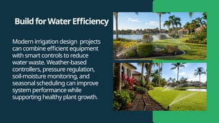BuildforWaterEfficiency
Modern irrigation design projects
can combine efficient equipment
with smart controls to reduce
water waste. Weather-based
controllers, pressure regulation,
soil-moisture monitoring, and
seasonal scheduling can improve
system performance while
supporting healthy plant growth.
 