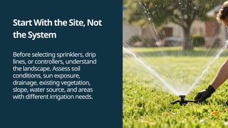 StartWiththeSite,Not
theSystem
Before selecting sprinklers, drip
lines, or controllers, understand
the landscape. Assess soil
conditions, sun exposure,
drainage, existing vegetation,
slope, water source, and areas
with different irrigation needs.
 