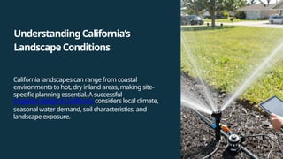 UnderstandingCalifornia’s
LandscapeConditions
California landscapes can range from coastal
environments to hot, dry inland areas, making site-
specific planning essential. A successful
irrigation design in California considers local climate,
seasonal water demand, soil characteristics, and
landscape exposure.
 