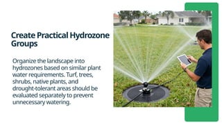 CreatePracticalHydrozone
Groups
Organize the landscape into
hydrozones based on similar plant
water requirements. Turf, trees,
shrubs, native plants, and
drought-tolerant areas should be
evaluated separately to prevent
unnecessary watering.
 