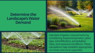 Determinethe
Landscape’sWater
Demand
Calculate irrigation requirements by
considering evapotranspiration, plant
type, soil infiltration, precipitation
rates, and seasonal conditions. These
calculations help establish appropriate
run times and zone capacities.
 