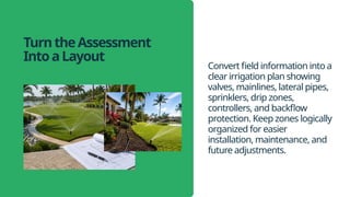 TurntheAssessment
IntoaLayout
Convert field information into a
clear irrigation plan showing
valves, mainlines, lateral pipes,
sprinklers, drip zones,
controllers, and backflow
protection. Keep zones logically
organized for easier
installation, maintenance, and
future adjustments.
 