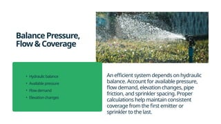 BalancePressure,
Flow&Coverage
An efficient system depends on hydraulic
balance. Account for available pressure,
flow demand, elevation changes, pipe
friction, and sprinkler spacing. Proper
calculations help maintain consistent
coverage from the first emitter or
sprinkler to the last.
• Hydraulic balance
• Available pressure
• Flow demand
• Elevation changes
 