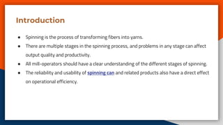 Introduction
● Spinning is the process of transforming fibers into yarns.
● There are multiple stages in the spinning process, and problems in any stage can affect
output quality and productivity.
● All mill-operators should have a clear understanding of the different stages of spinning.
● The reliability and usability of spinning can and related products also have a direct effect
on operational efficiency.
 