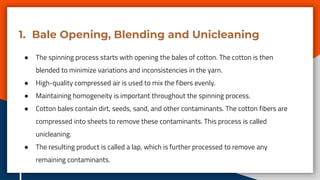 1. Bale Opening, Blending and Unicleaning
● The spinning process starts with opening the bales of cotton. The cotton is then
blended to minimize variations and inconsistencies in the yarn.
● High-quality compressed air is used to mix the fibers evenly.
● Maintaining homogeneity is important throughout the spinning process.
● Cotton bales contain dirt, seeds, sand, and other contaminants. The cotton fibers are
compressed into sheets to remove these contaminants. This process is called
unicleaning.
● The resulting product is called a lap, which is further processed to remove any
remaining contaminants.
 