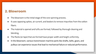 2. Blowroom
● The blowroom is the initial stage of the core spinning process.
● It uses opposing spikes, air current, and beaters to remove impurities from the cotton
fibers.
● The material is opened and tufts are formed, followed by thorough cleaning and
blending.
● The flocks (or laps) that are formed have proper width and height uniformity.
● In the blowroom, various transmission machine parts like shafts, belts, gears, and
pulleys can experience issues that lead to mechanical failure or reduced performance.
 