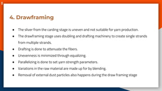 4. Drawframing
● The sliver from the carding stage is uneven and not suitable for yarn production.
● The drawframing stage uses doubling and drafting machinery to create single strands
from multiple strands.
● Drafting is done to attenuate the fibers.
● Unevenness is minimized through equalizing.
● Parallelizing is done to set yarn strength parameters.
● Variations in the raw material are made up for by blending.
● Removal of external dust particles also happens during the draw framing stage
 