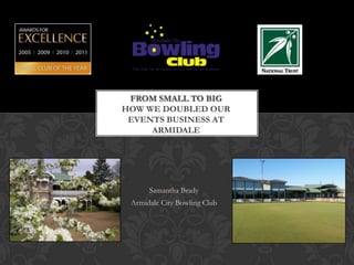 FROM SMALL TO BIG
HOW WE DOUBLED OUR
 EVENTS BUSINESS AT
     ARMIDALE




      Samantha Brady
 Armidale City Bowling Club
 
