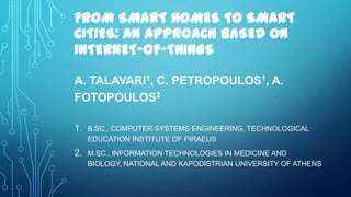 FROM SMART HOMES TO SMART
CITIES: AN APPROACH BASED ON
INTERNET-OF-THINGS
A. TALAVARI1, C. PETROPOULOS1, A.
FOTOPOULOS2
1. B.SC., COMPUTER SYSTEMS ENGINEERING, TECHNOLOGICAL
EDUCATION INSTITUTE OF PIRAEUS
2. M.SC., INFORMATION TECHNOLOGIES IN MEDICINE AND
BIOLOGY, NATIONAL AND KAPODISTRIAN UNIVERSITY OF ATHENS
 