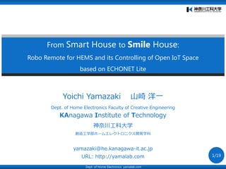 From Smart House to Smile House:
Robo Remote for HEMS and its Controlling of Open IoT Space
based on ECHONET Lite
Dept. of Home Electronics yamalab.com
Yoichi Yamazaki 山崎 洋一
Dept. of Home Electronics Faculty of Creative Engineering
KAnagawa Institute of Technology
神奈川工科大学
創造工学部ホームエレクトロニクス開発学科
yamazaki@he.kanagawa-it.ac.jp
URL: http://yamalab.com 1/19
 