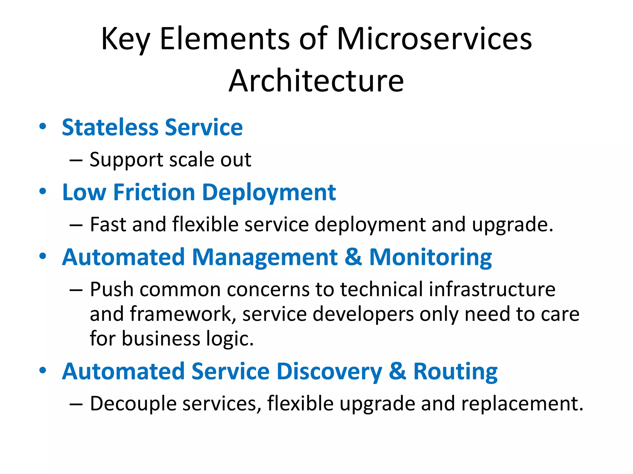 Key Elements of Microservices
Architecture
• Stateless Service
– Support scale out
• Low Friction Deployment
– Fast and flexible service deployment and upgrade.
• Automated Management & Monitoring
– Push common concerns to technical infrastructure
and framework, service developers only need to care
for business logic.
• Automated Service Discovery & Routing
– Decouple services, flexible upgrade and replacement.
 