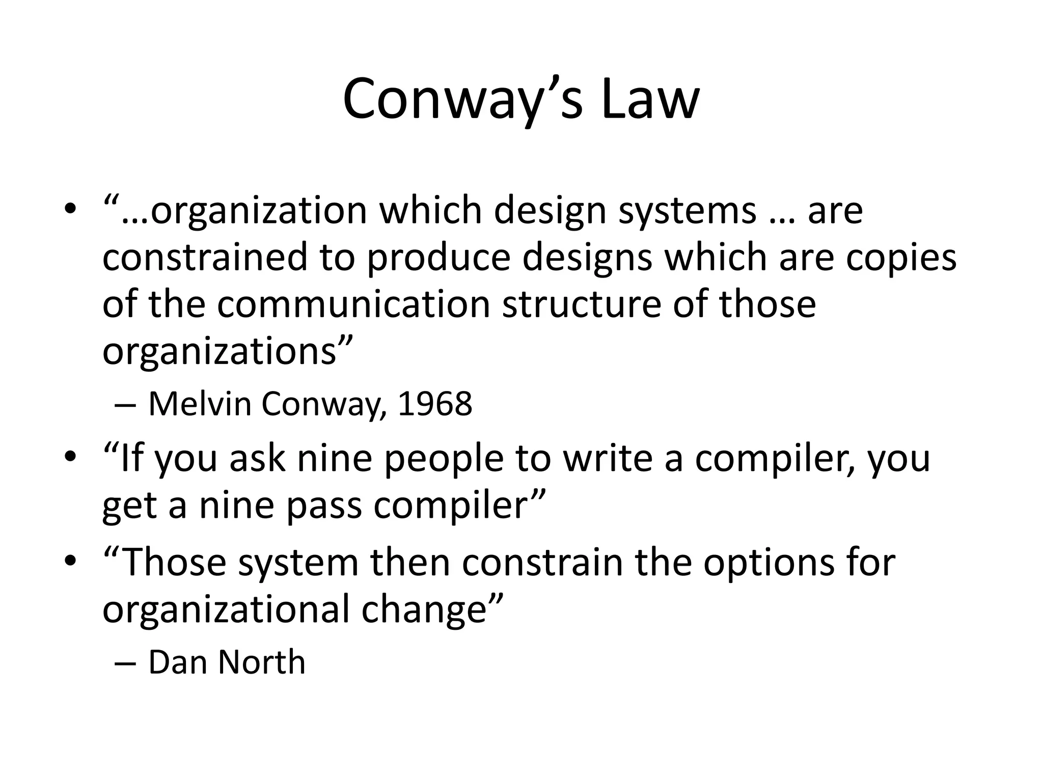 Conway’s Law
• “…organization which design systems … are
constrained to produce designs which are copies
of the communication structure of those
organizations”
– Melvin Conway, 1968
• “If you ask nine people to write a compiler, you
get a nine pass compiler”
• “Those system then constrain the options for
organizational change”
– Dan North
 