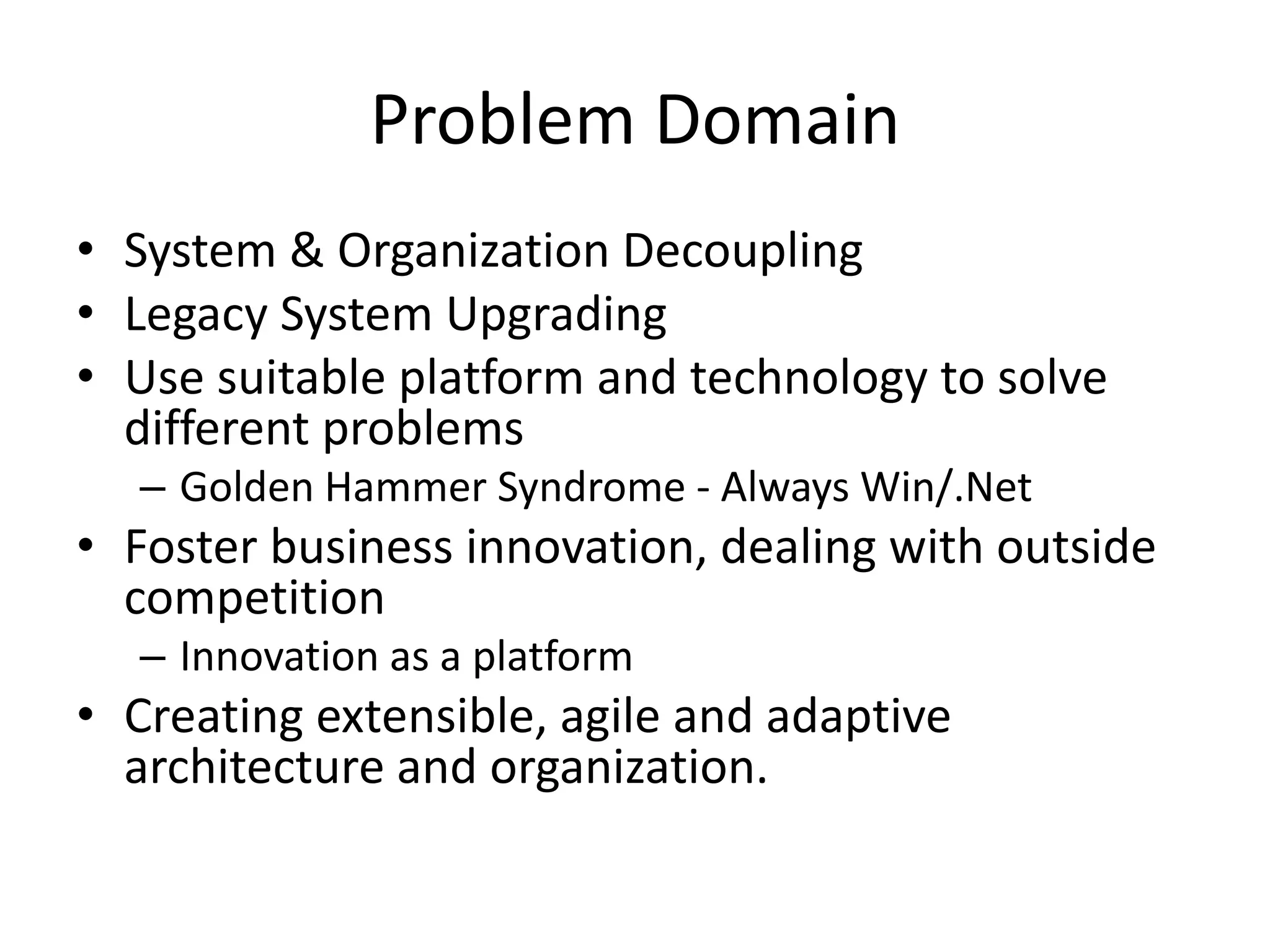 Problem Domain
• System & Organization Decoupling
• Legacy System Upgrading
• Use suitable platform and technology to solve
different problems
– Golden Hammer Syndrome - Always Win/.Net
• Foster business innovation, dealing with outside
competition
– Innovation as a platform
• Creating extensible, agile and adaptive
architecture and organization.
 