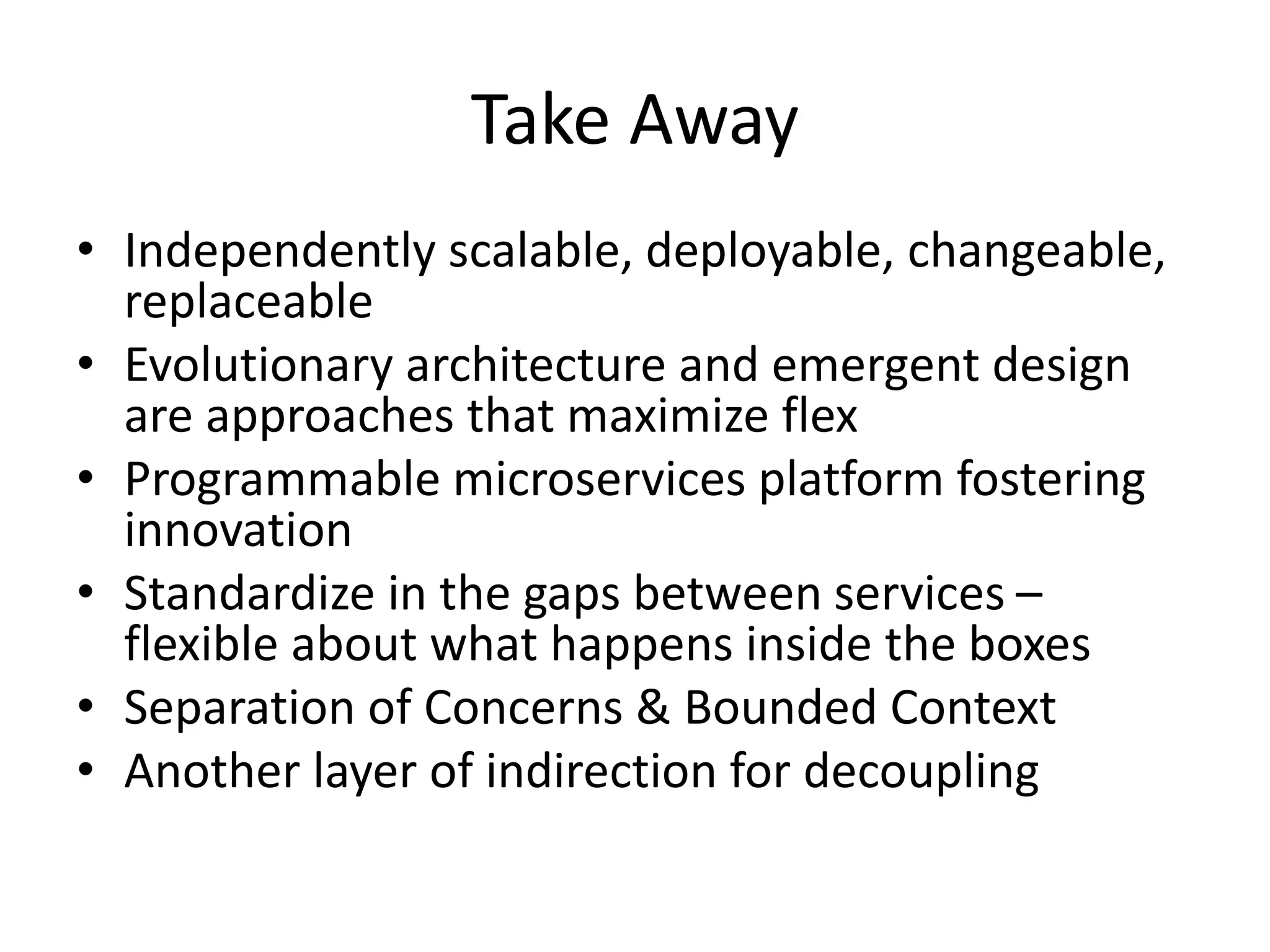 Take Away
• Independently scalable, deployable, changeable,
replaceable
• Evolutionary architecture and emergent design
are approaches that maximize flex
• Programmable microservices platform fostering
innovation
• Standardize in the gaps between services –
flexible about what happens inside the boxes
• Separation of Concerns & Bounded Context
• Another layer of indirection for decoupling
 