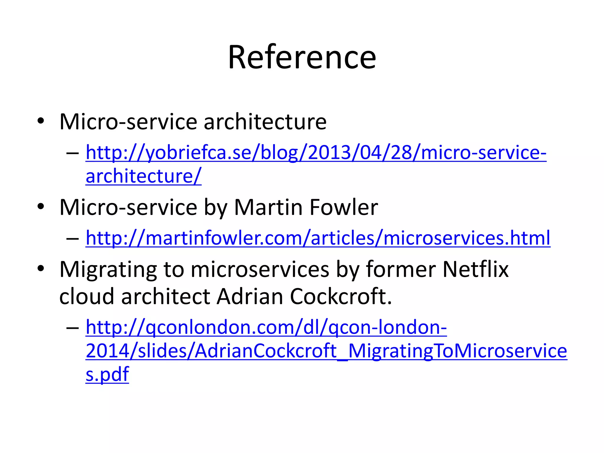 Reference
• Micro-service architecture
– http://yobriefca.se/blog/2013/04/28/micro-service-
architecture/
• Micro-service by Martin Fowler
– http://martinfowler.com/articles/microservices.html
• Migrating to microservices by former Netflix
cloud architect Adrian Cockcroft.
– http://qconlondon.com/dl/qcon-london-
2014/slides/AdrianCockcroft_MigratingToMicroservice
s.pdf
 