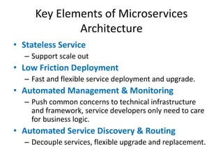Key Elements of Microservices
Architecture
• Stateless Service
– Support scale out
• Low Friction Deployment
– Fast and flexible service deployment and upgrade.
• Automated Management & Monitoring
– Push common concerns to technical infrastructure
and framework, service developers only need to care
for business logic.
• Automated Service Discovery & Routing
– Decouple services, flexible upgrade and replacement.
 