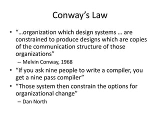 Conway’s Law
• “…organization which design systems … are
constrained to produce designs which are copies
of the communication structure of those
organizations”
– Melvin Conway, 1968
• “If you ask nine people to write a compiler, you
get a nine pass compiler”
• “Those system then constrain the options for
organizational change”
– Dan North
 