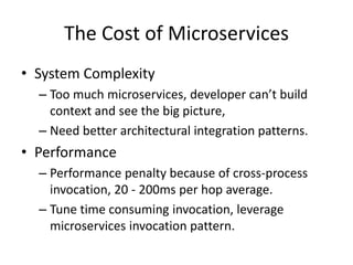 The Cost of Microservices
• System Complexity
– Too much microservices, developer can’t build
context and see the big picture,
– Need better architectural integration patterns.
• Performance
– Performance penalty because of cross-process
invocation, 20 - 200ms per hop average.
– Tune time consuming invocation, leverage
microservices invocation pattern.
 
