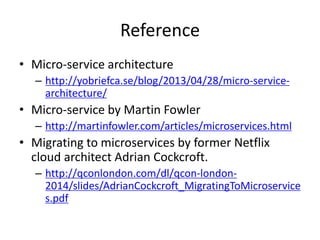 Reference
• Micro-service architecture
– http://yobriefca.se/blog/2013/04/28/micro-service-
architecture/
• Micro-service by Martin Fowler
– http://martinfowler.com/articles/microservices.html
• Migrating to microservices by former Netflix
cloud architect Adrian Cockcroft.
– http://qconlondon.com/dl/qcon-london-
2014/slides/AdrianCockcroft_MigratingToMicroservice
s.pdf
 