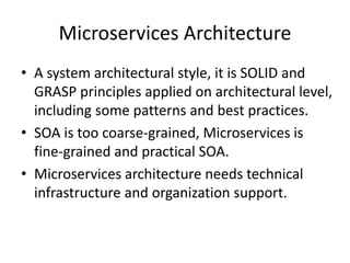 Microservices Architecture
• A system architectural style, it is SOLID and
GRASP principles applied at architectural level,
including some patterns and best practices.
• SOA is too coarse-grained, Microservices is
fine-grained and practical SOA.
• Microservices architecture needs technical
infrastructure and organization support.
 