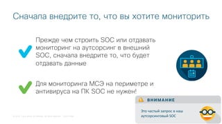 © 2018 Cisco and/or its affiliates. All rights reserved. Cisco Public
Прежде чем строить SOC или отдавать
мониторинг на аутсорсинг в внешний
SOC, сначала внедрите то, что будет
отдавать данные
Сначала внедрите то, что вы хотите мониторить
Для мониторинга МСЭ на периметре и
антивируса на ПК SOC не нужен!
В Н И М А Н И Е
Это частый запрос в наш
аутсорсинговый SOC
 